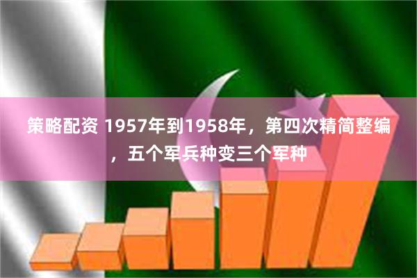 策略配资 1957年到1958年，第四次精简整编，五个军兵种变三个军种