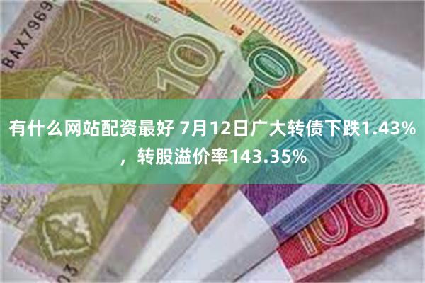 有什么网站配资最好 7月12日广大转债下跌1.43%，转股溢价率143.35%