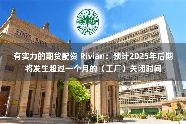 有实力的期货配资 Rivian：预计2025年后期将发生超过一个月的（工厂）关闭时间