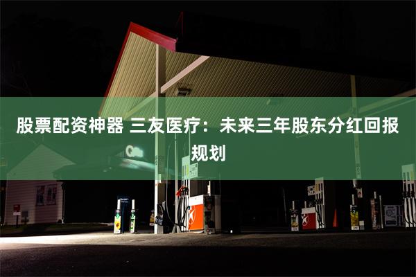 股票配资神器 三友医疗：未来三年股东分红回报规划